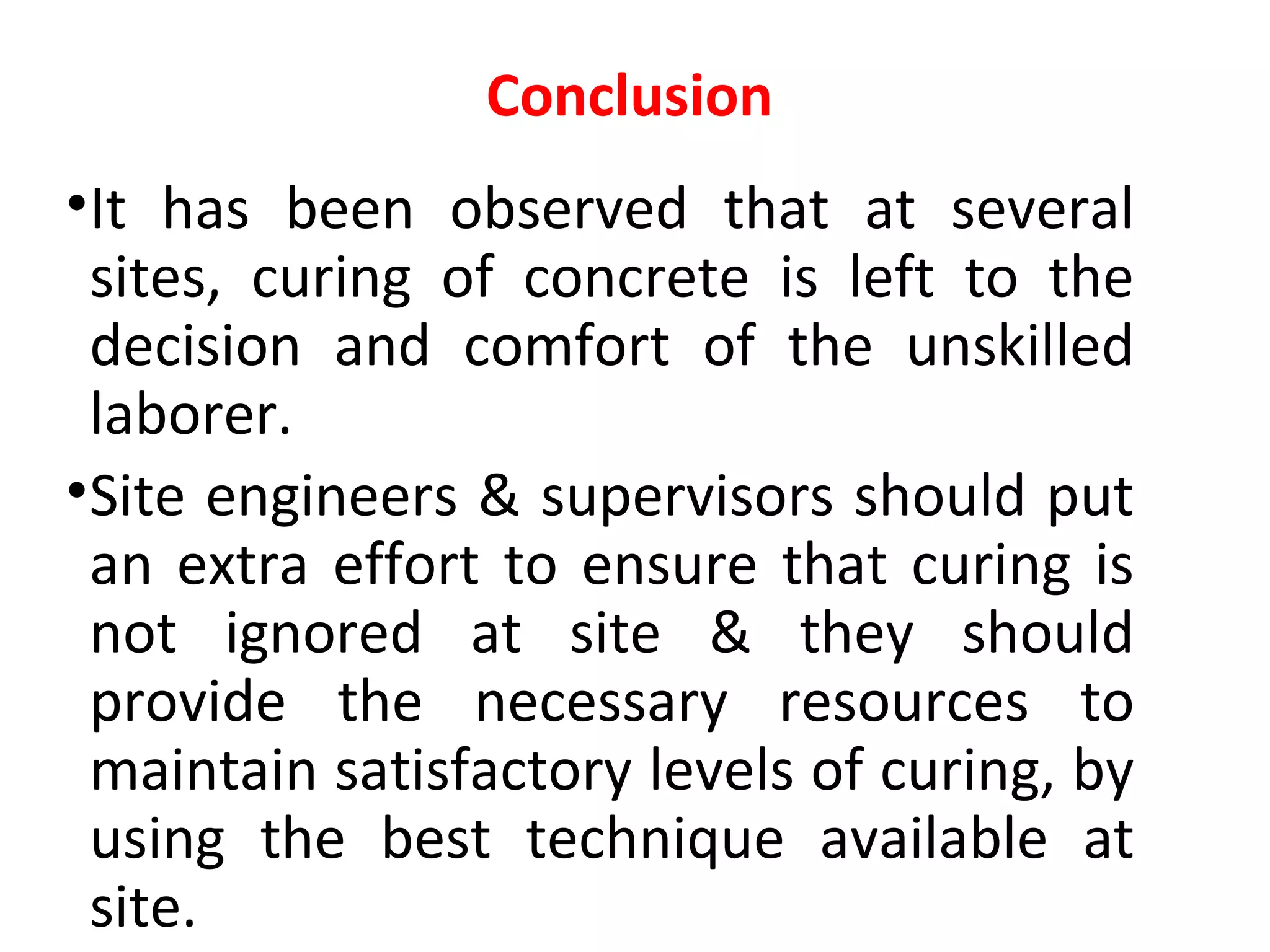 •It has been observed that at several
sites, curing of concrete is left to the
decision and comfort of the unskilled
laborer.
•Site engineers & supervisors should put
an extra effort to ensure that curing is
not ignored at site & they should
provide the necessary resources to
maintain satisfactory levels of curing, by
using the best technique available at
site.
Conclusion
 