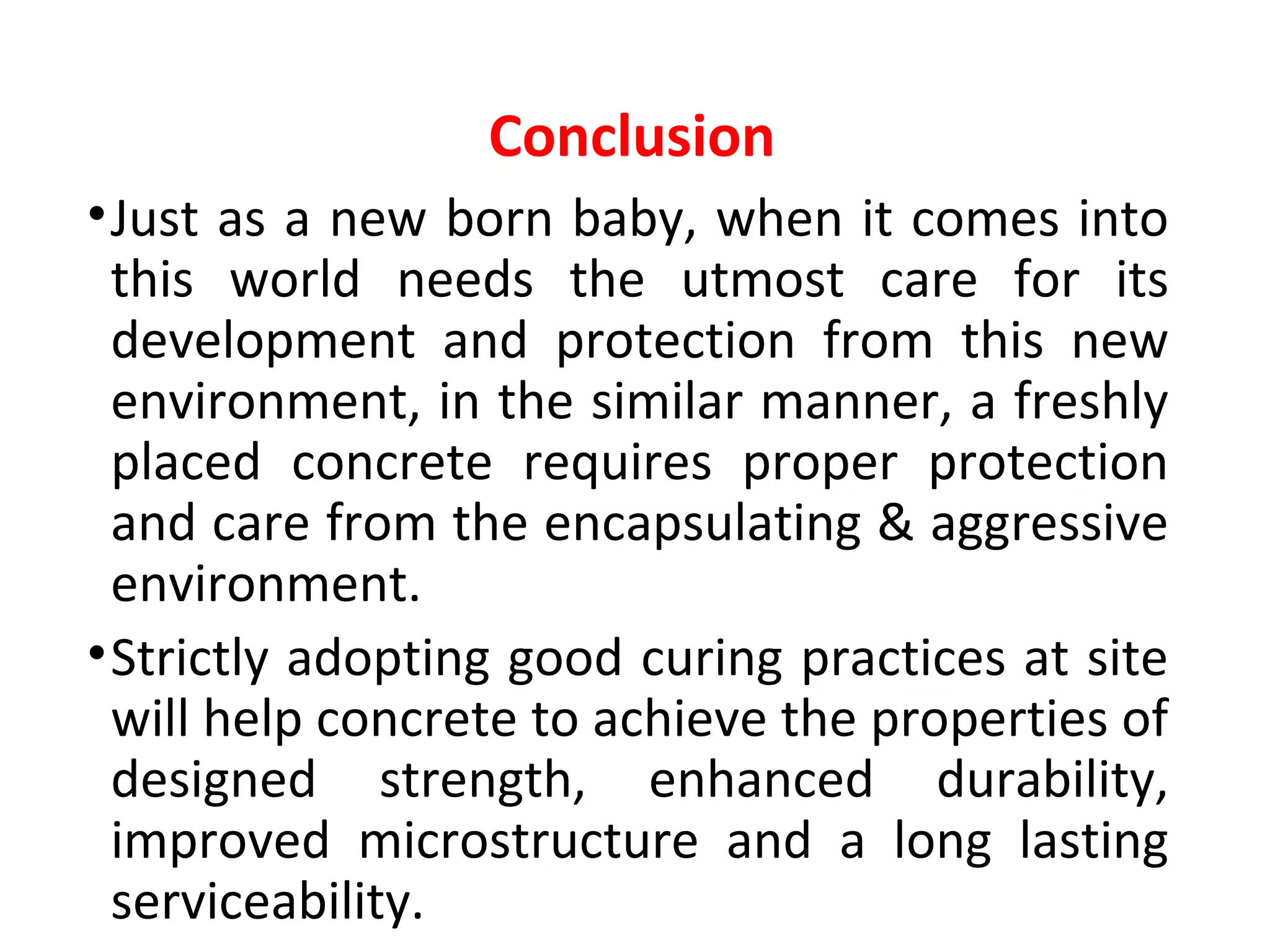 •Just as a new born baby, when it comes into
this world needs the utmost care for its
development and protection from this new
environment, in the similar manner, a freshly
placed concrete requires proper protection
and care from the encapsulating & aggressive
environment.
•Strictly adopting good curing practices at site
will help concrete to achieve the properties of
designed strength, enhanced durability,
improved microstructure and a long lasting
serviceability.
Conclusion
 
