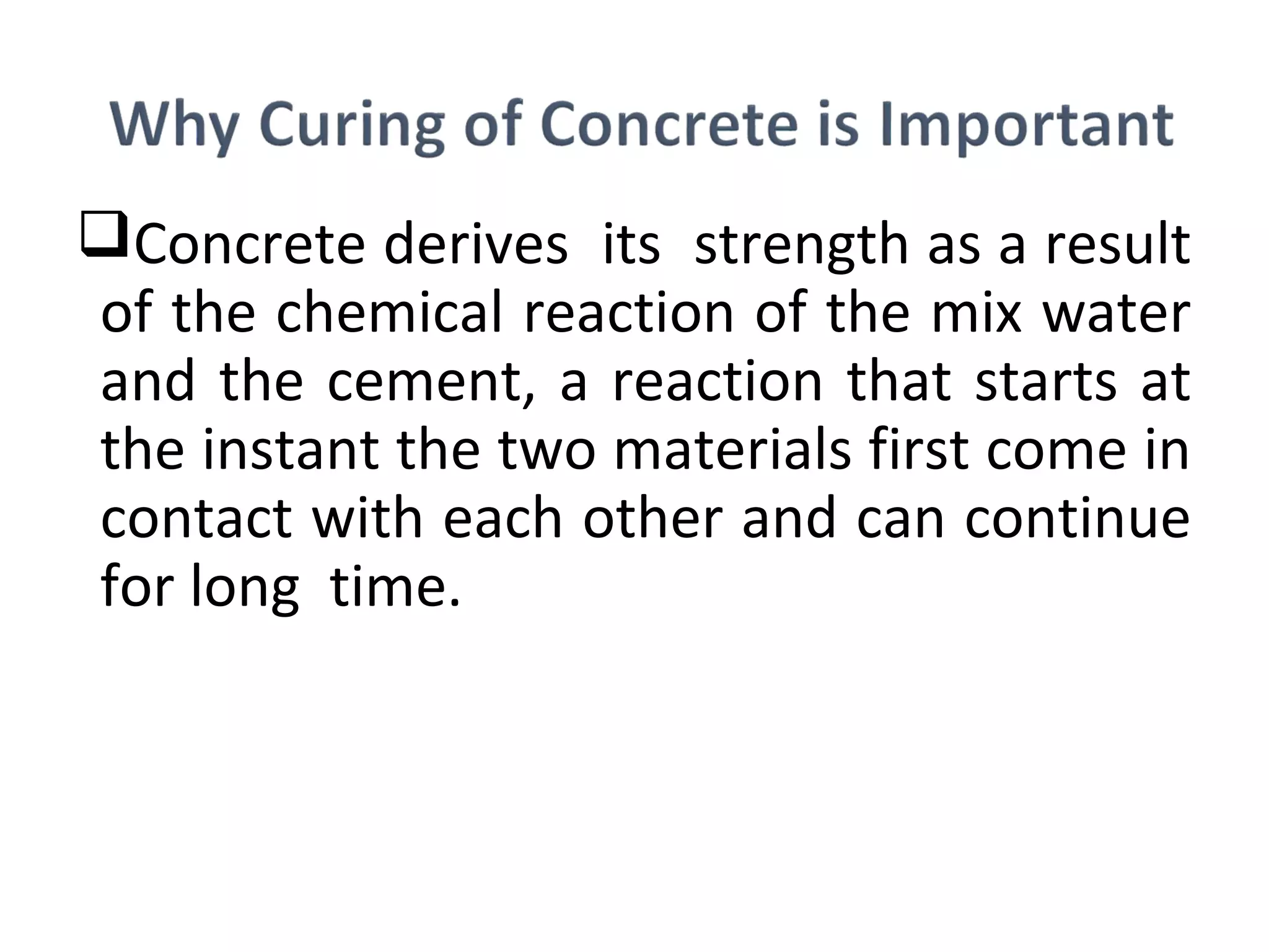 Concrete derives its strength as a result
of the chemical reaction of the mix water
and the cement, a reaction that starts at
the instant the two materials first come in
contact with each other and can continue
for long time.
 