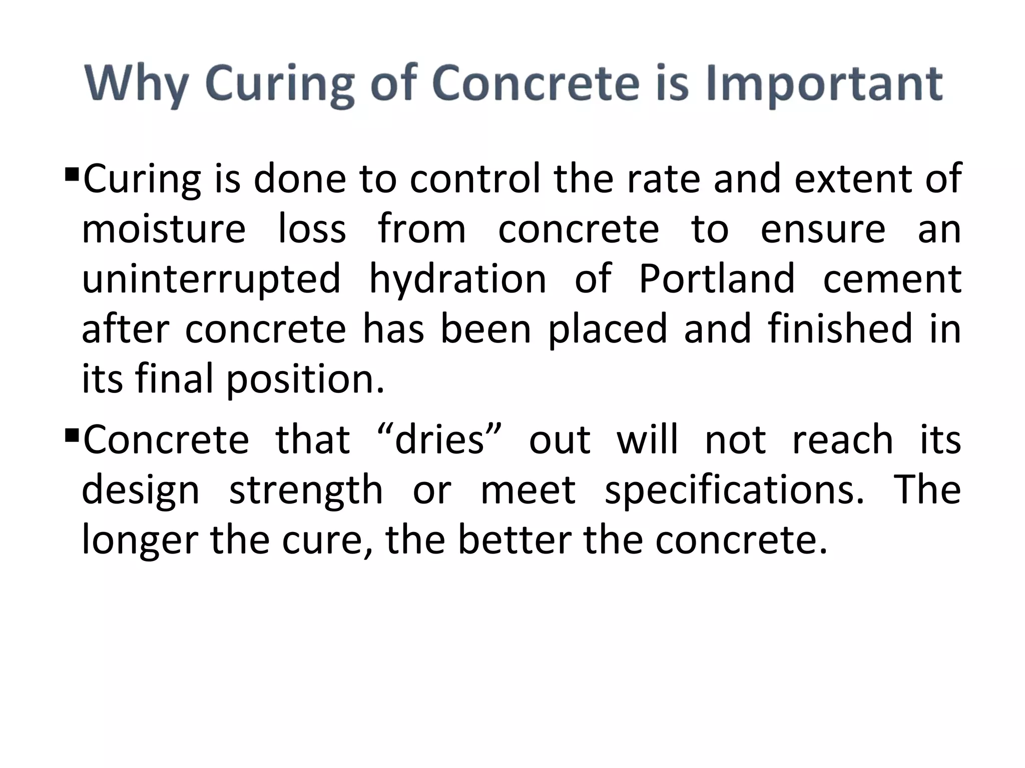 Curing is done to control the rate and extent of
moisture loss from concrete to ensure an
uninterrupted hydration of Portland cement
after concrete has been placed and finished in
its final position.
Concrete that “dries” out will not reach its
design strength or meet specifications. The
longer the cure, the better the concrete.
 