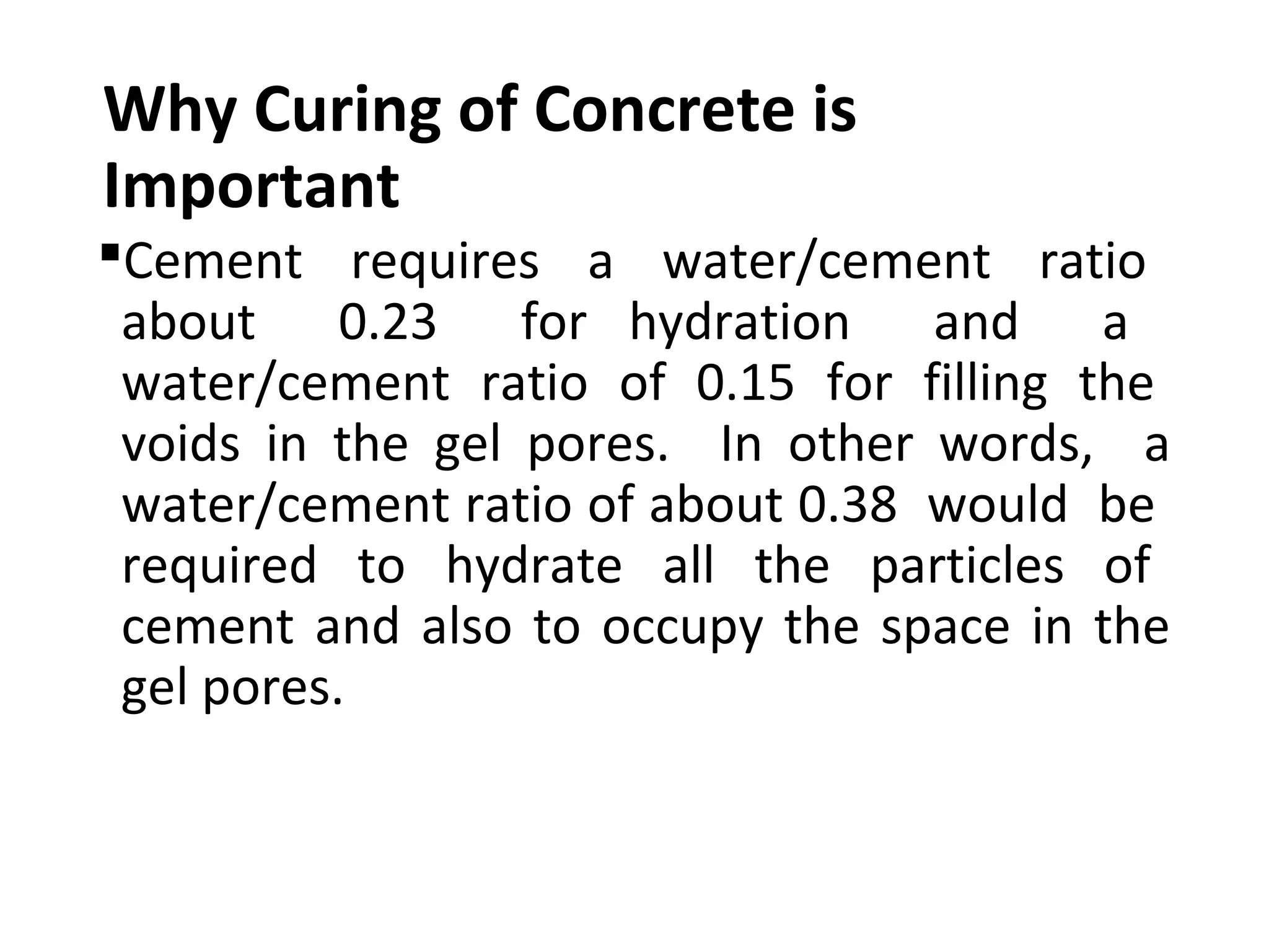 Why Curing of Concrete is
Important
Cement requires a water/cement ratio
about 0.23 for hydration and a
water/cement ratio of 0.15 for filling the
voids in the gel pores. In other words, a
water/cement ratio of about 0.38 would be
required to hydrate all the particles of
cement and also to occupy the space in the
gel pores.
 