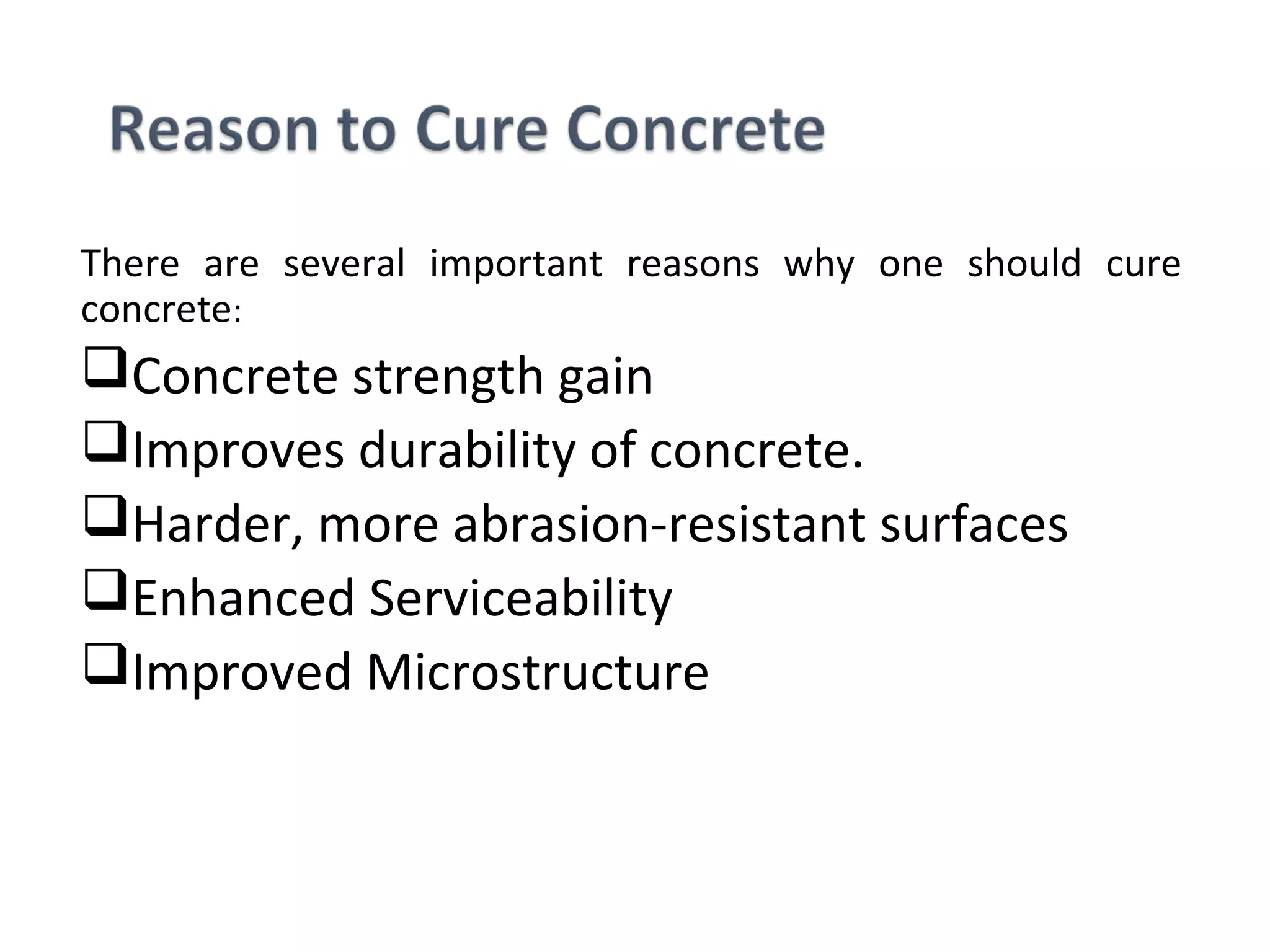 There are several important reasons why one should cure
concrete:
Concrete strength gain
Improves durability of concrete.
Harder, more abrasion-resistant surfaces
Enhanced Serviceability
Improved Microstructure
 