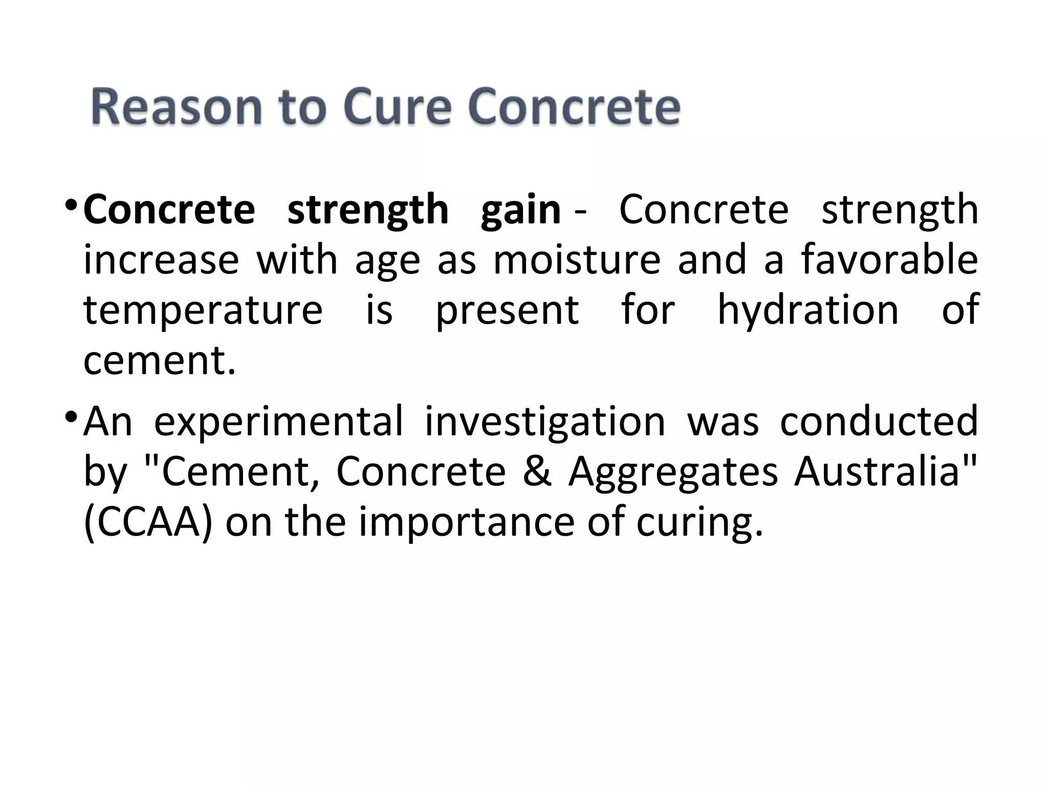 •Concrete strength gain - Concrete strength
increase with age as moisture and a favorable
temperature is present for hydration of
cement.
•An experimental investigation was conducted
by "Cement, Concrete & Aggregates Australia"
(CCAA) on the importance of curing.
 
