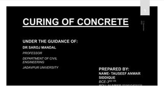 CURING OF CONCRETE
UNDER THE GUIDANCE OF:
DR SAROJ MANDAL
PROFESSOR
DEPARTMENT OF CIVIL
ENGINEERING
JADAVPUR UNIVERSITY
PREPARED BY:
NAME- TAUSEEF ANWAR
SIDDIQUE
BCE-3RD YR.
ROLL NUMBER-001610401131
1
 