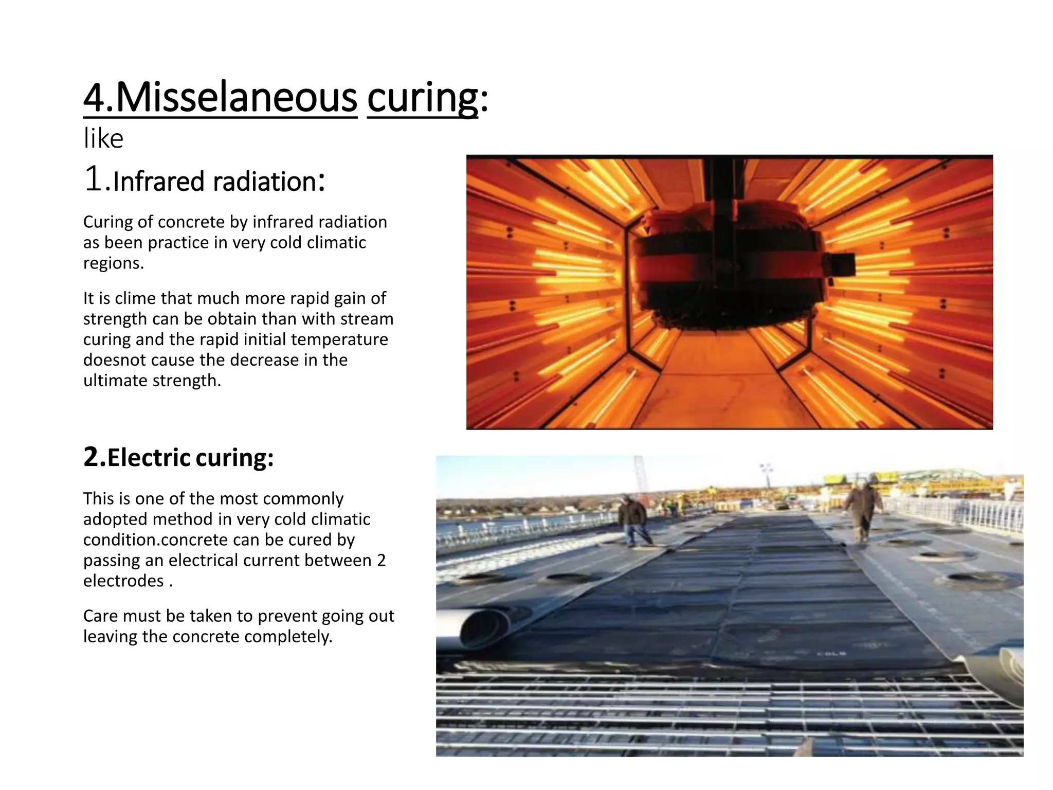 4.Misselaneous curing:
like
1.Infrared radiation:
Curing of concrete by infrared radiation
as been practice in very cold climatic
regions.
It is clime that much more rapid gain of
strength can be obtain than with stream
curing and the rapid initial temperature
doesnot cause the decrease in the
ultimate strength.
2.Electric curing:
This is one of the most commonly
adopted method in very cold climatic
condition.concrete can be cured by
passing an electrical current between 2
electrodes .
Care must be taken to prevent going out
leaving the concrete completely.
 