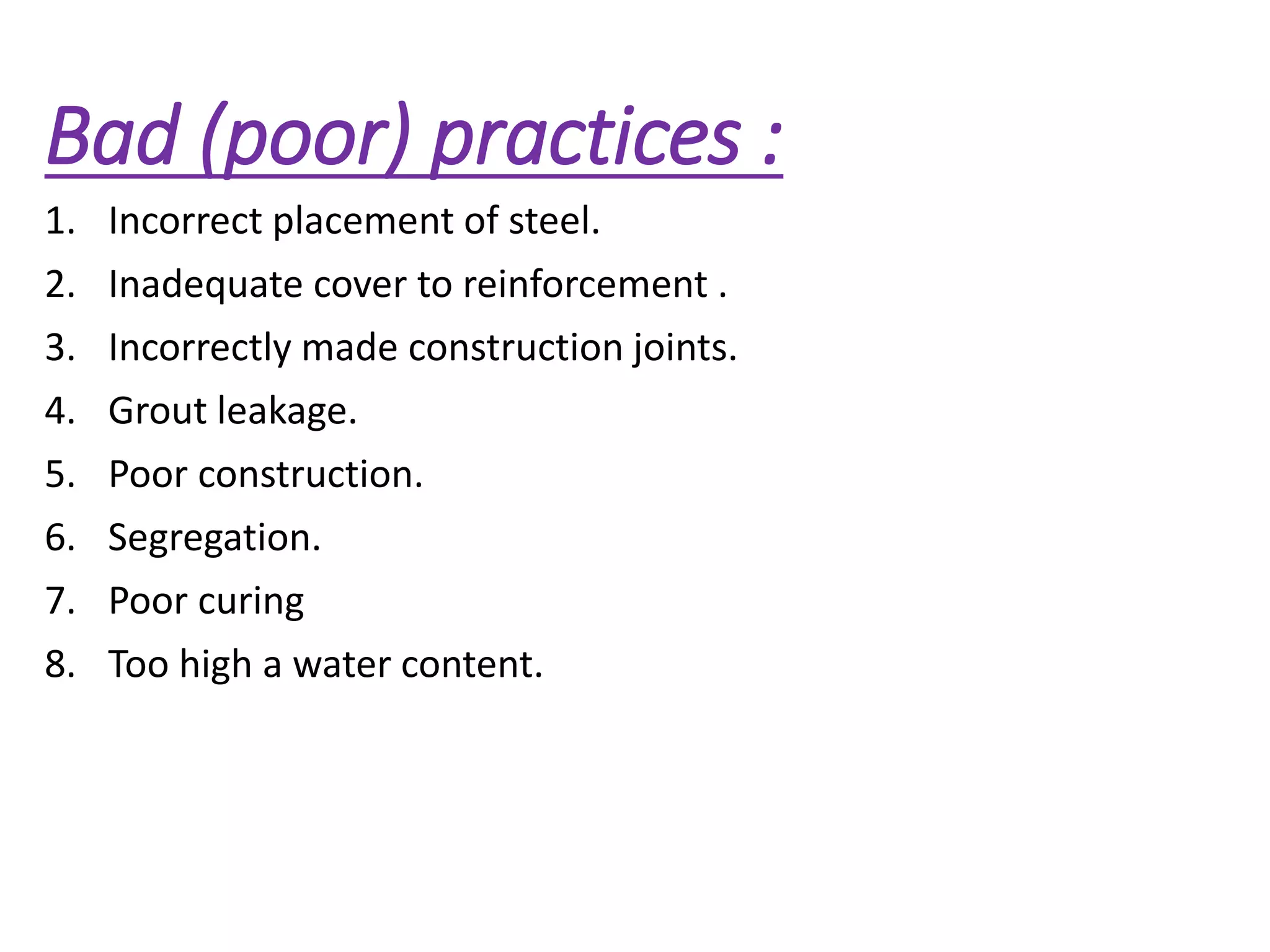 Bad (poor) practices :
1. Incorrect placement of steel.
2. Inadequate cover to reinforcement .
3. Incorrectly made construction joints.
4. Grout leakage.
5. Poor construction.
6. Segregation.
7. Poor curing
8. Too high a water content.
 