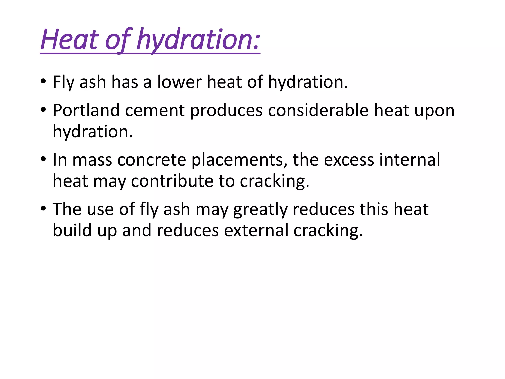 Heat of hydration:
• Fly ash has a lower heat of hydration.
• Portland cement produces considerable heat upon
hydration.
• In mass concrete placements, the excess internal
heat may contribute to cracking.
• The use of fly ash may greatly reduces this heat
build up and reduces external cracking.
 