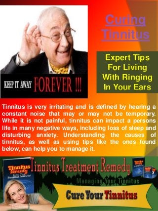 Curing
Tinnitus
Tinnitus is very irritating and is defined by hearing a
constant noise that may or may not be temporary.
While it is not painful, tinnitus can impact a persons
life in many negative ways, including loss of sleep and
disturbing anxiety. Understanding the causes of
tinnitus, as well as using tips like the ones found
below, can help you to manage it.
Expert Tips
For Living
With Ringing
In Your Ears
 