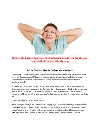 Click Here To Discover Resources, Tips, Strategies & Ideas to Help You Eliminate
Your Tinnitus Symptoms Instantly Now.
Curing Tinnitus - How to Achieve a Real solution
Curing tinnitus... can it be done? If so, are the odds so stacked against it that it's fundamentally foolish
to get your hopes up about it? These are important questions to ask if you're suffering from this
sometimes brutal condition. Learn to cope, or actually eliminate the problem? Very important
questions, indeed...
Think curing tinnitus is possible? You're right! Think curing tinnitus is easy? You're considerably less
right. However, as with most things in life, the power lies in the preparation. Blindly trying to cure your
tinnitus symptoms will get you nowhere fast. Relying on “miracle potions” to cure your tinnitus
symptoms could land you in the poorhouse (and/or the insane asylum). Let's find you a better way. Read
on...
Curing Tinnitus Made Simple – Well, Sort Of
When setting out to rid yourself of the dreadful ringing in your ears once and for all, it is of monumental
importance that you do one thing. Yep, just one basic little thing. Ready? You must LEARN! Educating
yourself about your ears, tinnitus itself, the various causes of tinnitus, and specific treatments which
have been proven effective against each of these causes will pay dividends, without question.
 