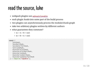read the source, luke
webpack plugins use webpack/tapable
each plugin hooks into some part of the build process
two plugins can asynchronously process the module/chunk graph
take two arbitrary plugins written by different authors
what guarantees they commute?
in -> A -> B -> out1
in -> B -> A -> out2
const {
SyncHook,
SyncBailHook,
SyncWaterfallHook,
SyncLoopHook,
AsyncParallelHook,
AsyncParallelBailHook,
AsyncSeriesHook,
AsyncSeriesBailHook,
AsyncSeriesWaterfallHook
} = require("tapable");
15 / 20
 