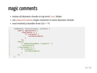 magic comments
isolate all dynamic chunks to top level lazy/ folder
use webpackChunkName magic comment to name dynamic chunks
total emitted js bundles from 225 -> 75
loadModule: function(asset, callback) {
- import(`app/${asset}`)
- .then(module => {
- if (callback) {
- callback(module)
- }
- });
+ import(
+ /* webpackChunkName: [request]" */
+ `lazy/${asset}`
+ ).then(module => {
+ if (callback) {
+ callback(module)
+ }
+ });
},
18 / 20
 