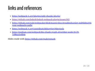 links and references
https://webpack.js.org/plugins/split-chunks-plugin/
https://github.com/lodash/lodash-webpack-plugin/issues/162
https://github.com/rails/webpacker/blob/master/docs/troubleshooting.md#debuggin
your-webpack-config
https://webpack.js.org/contribute/debugging/#devtools
https://medium.com/webpack/the-chunk-graph-algorithm-week-26-29-
7c88aa5e4b4e
Slides made with https://github.com/gnab/remark
20 / 20
 