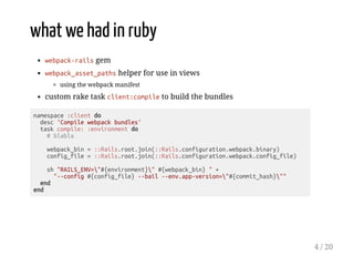 what we had in ruby
webpack-rails gem
webpack_asset_paths helper for use in views
using the webpack manifest
custom rake task client:compile to build the bundles
namespace :client do
desc 'Compile webpack bundles'
task compile: :environment do
# blabla
webpack_bin = ::Rails.root.join(::Rails.configuration.webpack.binary)
config_file = ::Rails.root.join(::Rails.configuration.webpack.config_file)
sh "RAILS_ENV="#{environment}" #{webpack_bin} " +
"--config #{config_file} --bail --env.app-version="#{commit_hash}""
end
end
4 / 20
 
