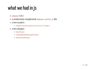 what we had in js
webpack 3.8.1
a moderately complicated webpack.config.js file
a few loaders
/(babel|style|css|postcss|sass|url)-loader/
a few plugins
StatsPlugin
LodashModuleReplacementPlugin
CommonsChunkPlugin
5 / 20
 