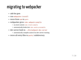 migrating to webpacker
add the gem
run webpacker:install
move from npm to yarn
webpacker gives rake webpack:compile
no more custom rake client:compile
automatically hooks into rake assets:precompile
dev server built in - ./bin/webpack-dev-server
automatically compiles assets if no dev server running
move all entry files to packs/ subdirectory
7 / 20
 