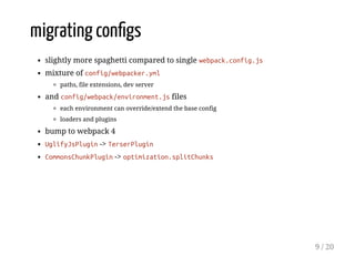 migrating conﬁgs
slightly more spaghetti compared to single webpack.config.js
mixture of config/webpacker.yml
paths, file extensions, dev server
and config/webpack/environment.js files
each environment can override/extend the base config
loaders and plugins
bump to webpack 4
UglifyJsPlugin -> TerserPlugin
CommonsChunkPlugin -> optimization.splitChunks
9 / 20
 