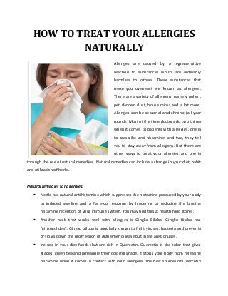 HOW TO TREAT YOUR ALLERGIES
           NATURALLY
                                               Allergies are caused by a hypersensitive
                                               reaction to substances which are ordinarily
                                               harmless to others. These substances that
                                               make you overreact are known as allergens.
                                               There are a variety of allergens, namely pollen,
                                               pet dander, dust, house mites and a lot more.
                                               Allergies can be seasonal and chronic (all-year
                                               round). Most of the time doctors do two things
                                               when it comes to patients with allergies, one is
                                               to prescribe anti-histamine, and two, they tell
                                               you to stay away from allergens. But there are
                                               other ways to treat your allergies and one is
through the use of natural remedies. Natural remedies can include a change in your diet, habit
and utilization of herbs.


Natural remedies for allergies:
   •   Nettle has natural antihistamine which suppresses the histamine produced by your body
       to induced swelling and a flare-up response by hindering or reducing the binding
       histamine receptors of your immune system. You may find this at health food stores.
   •   Another herb that works well with allergies is Gingko Biloba. Gingko Biloba has
       “ginkogolides”. Gingko biloba is popularly known to fight viruses, bacteria and prevents
       or slows down the progression of Alzheimer disease but these are bonuses.
   •   Include in your diet foods that are rich in Quercetin. Quercetin is the color that gives
       grapes, green tea and pineapple their colorful shade. It stops your body from releasing
       histamine when it comes in contact with your allergens. The best sources of Quercetin
 