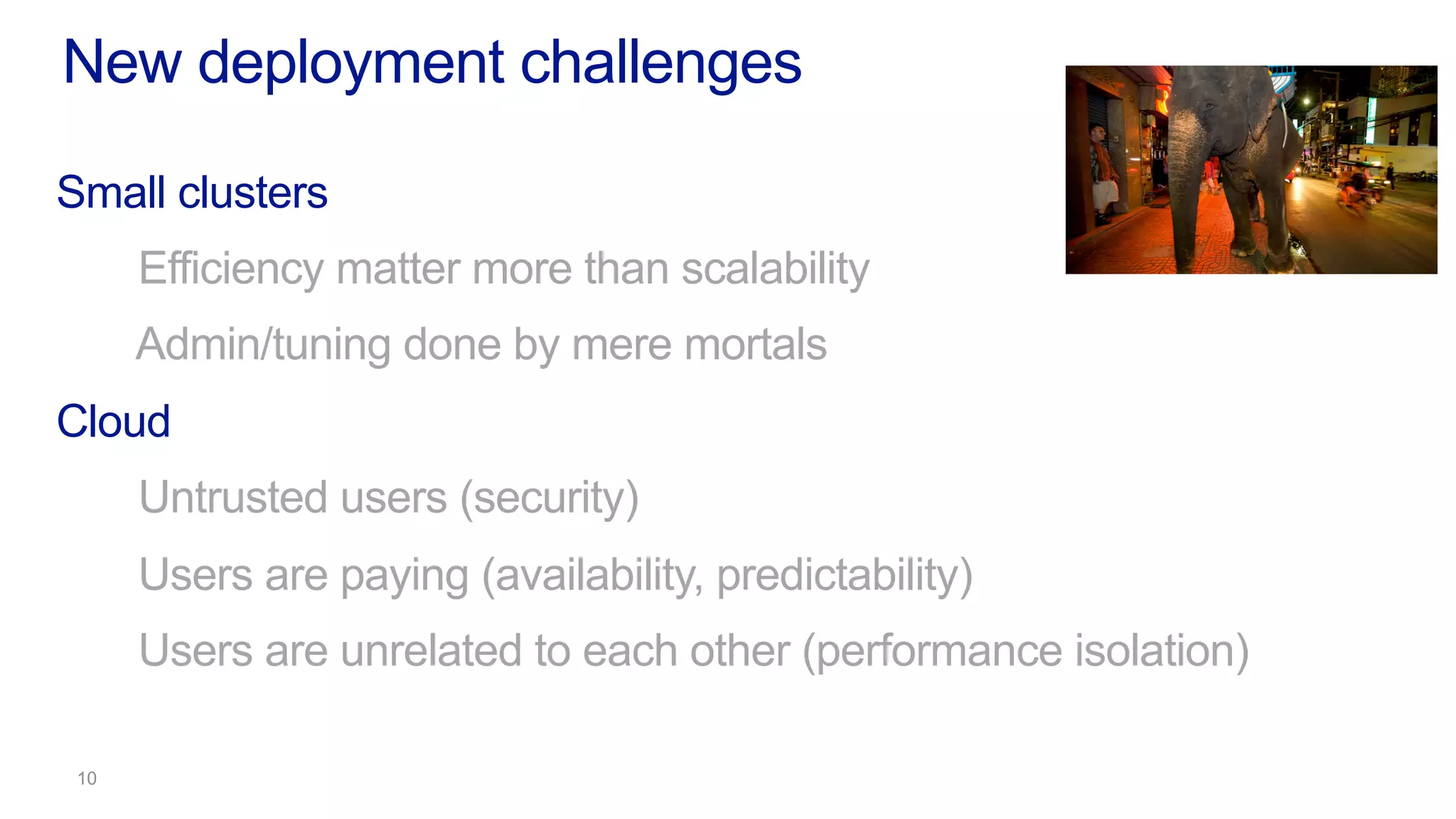 New deployment challenges
Small clusters
Efficiency matter more than scalability
Admin/tuning done by mere mortals
Cloud
Untrusted users (security)
Users are paying (availability, predictability)
Users are unrelated to each other (performance isolation)
 