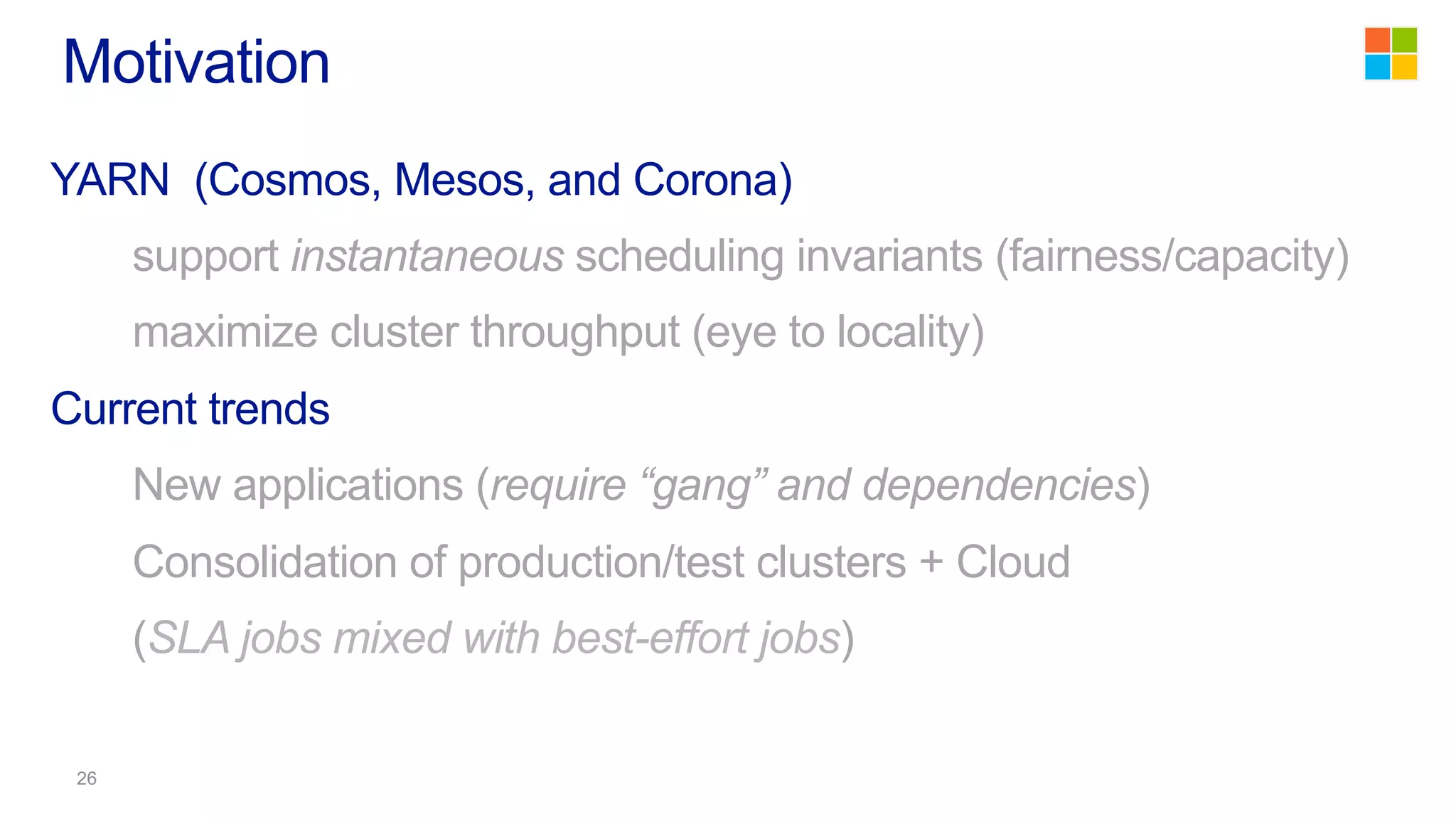 YARN (Cosmos, Mesos, and Corona)
support instantaneous scheduling invariants (fairness/capacity)
maximize cluster throughput (eye to locality)
Current trends
New applications (require “gang” and dependencies)
Consolidation of production/test clusters + Cloud
(SLA jobs mixed with best-effort jobs)
Motivation
 