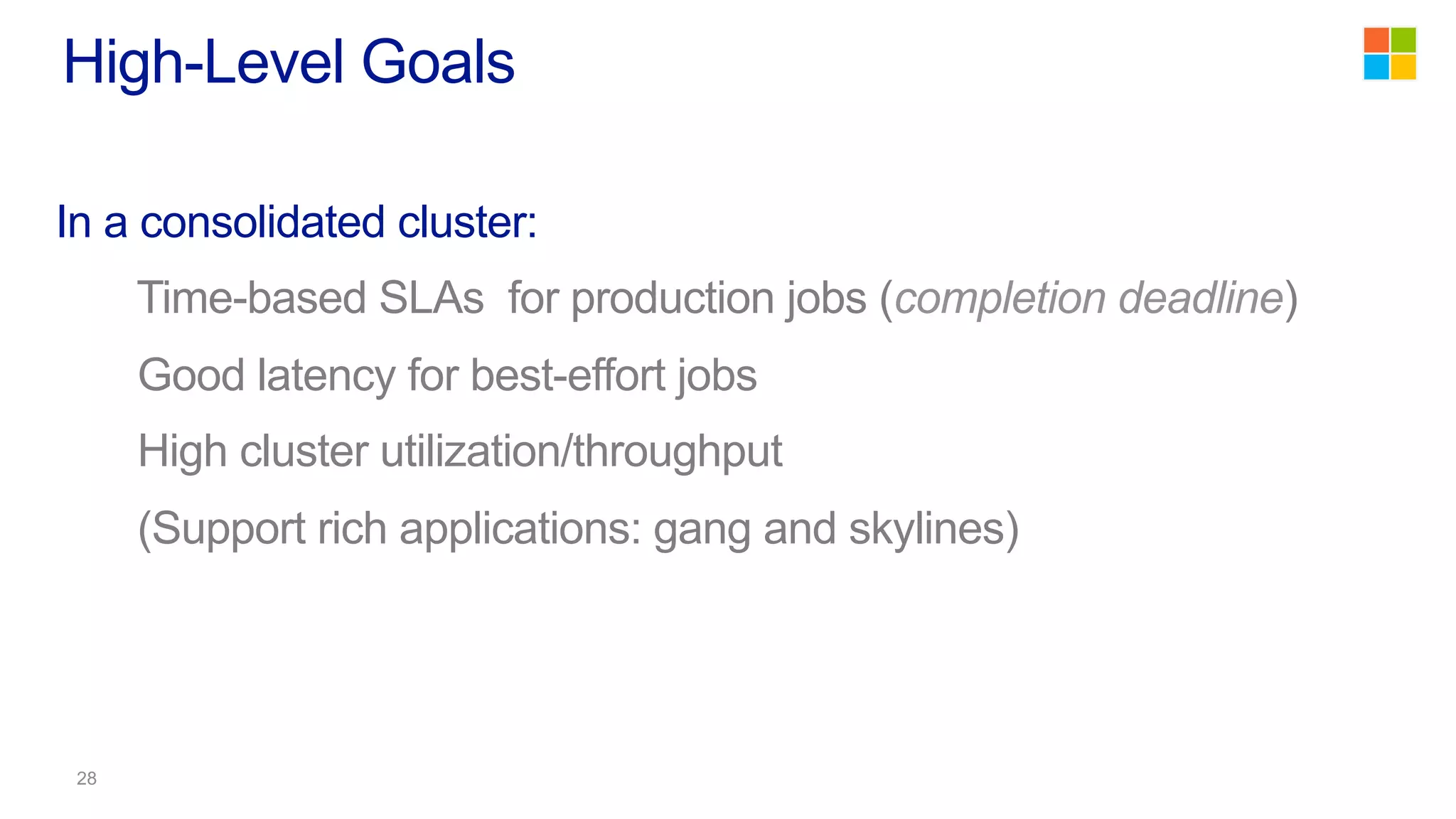 In a consolidated cluster:
Time-based SLAs for production jobs (completion deadline)
Good latency for best-effort jobs
High cluster utilization/throughput
(Support rich applications: gang and skylines)
High-Level Goals
 