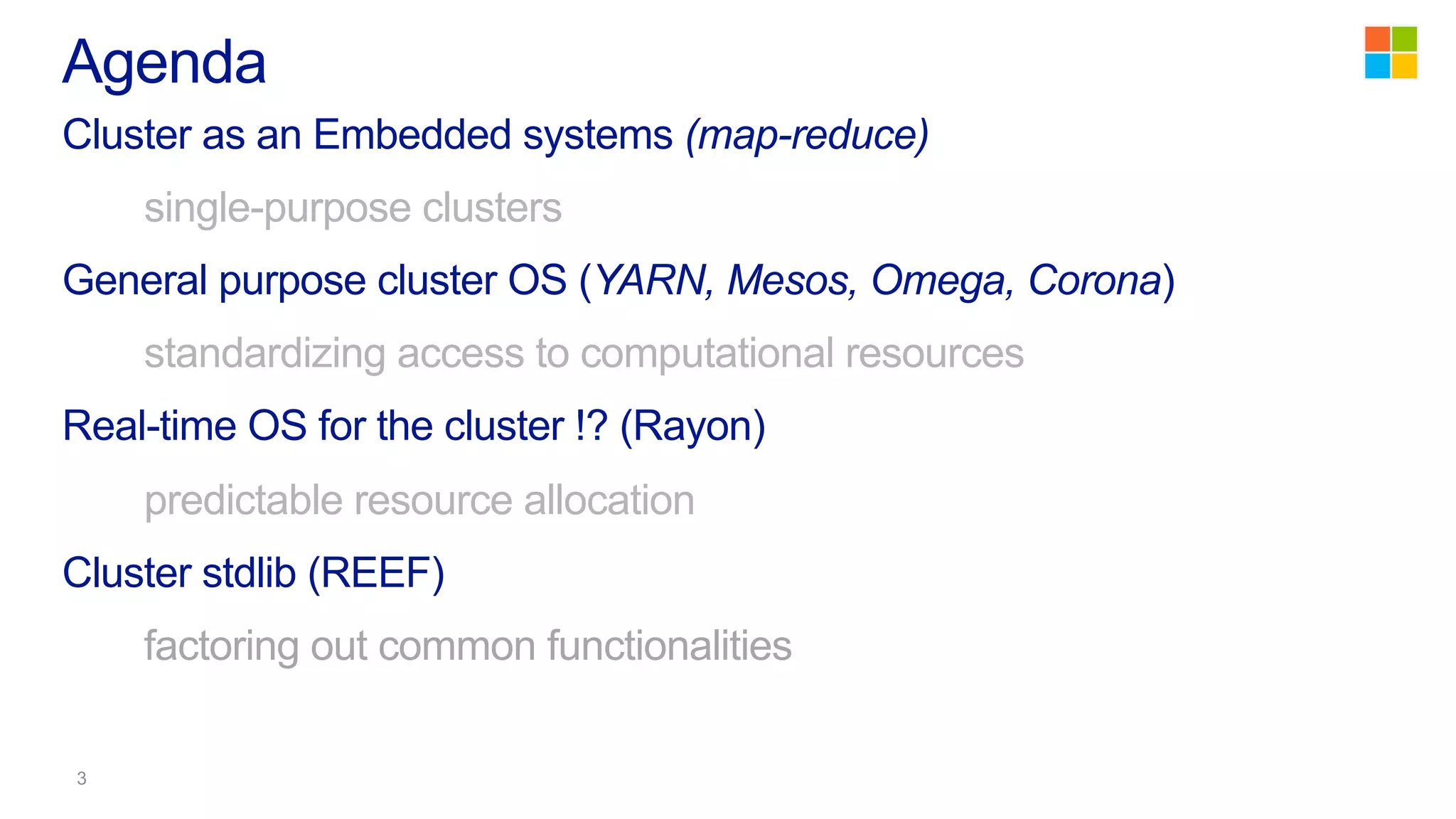 Cluster as an Embedded systems (map-reduce)
single-purpose clusters
General purpose cluster OS (YARN, Mesos, Omega, Corona)
standardizing access to computational resources
Real-time OS for the cluster !? (Rayon)
predictable resource allocation
Cluster stdlib (REEF)
factoring out common functionalities
Agenda
 