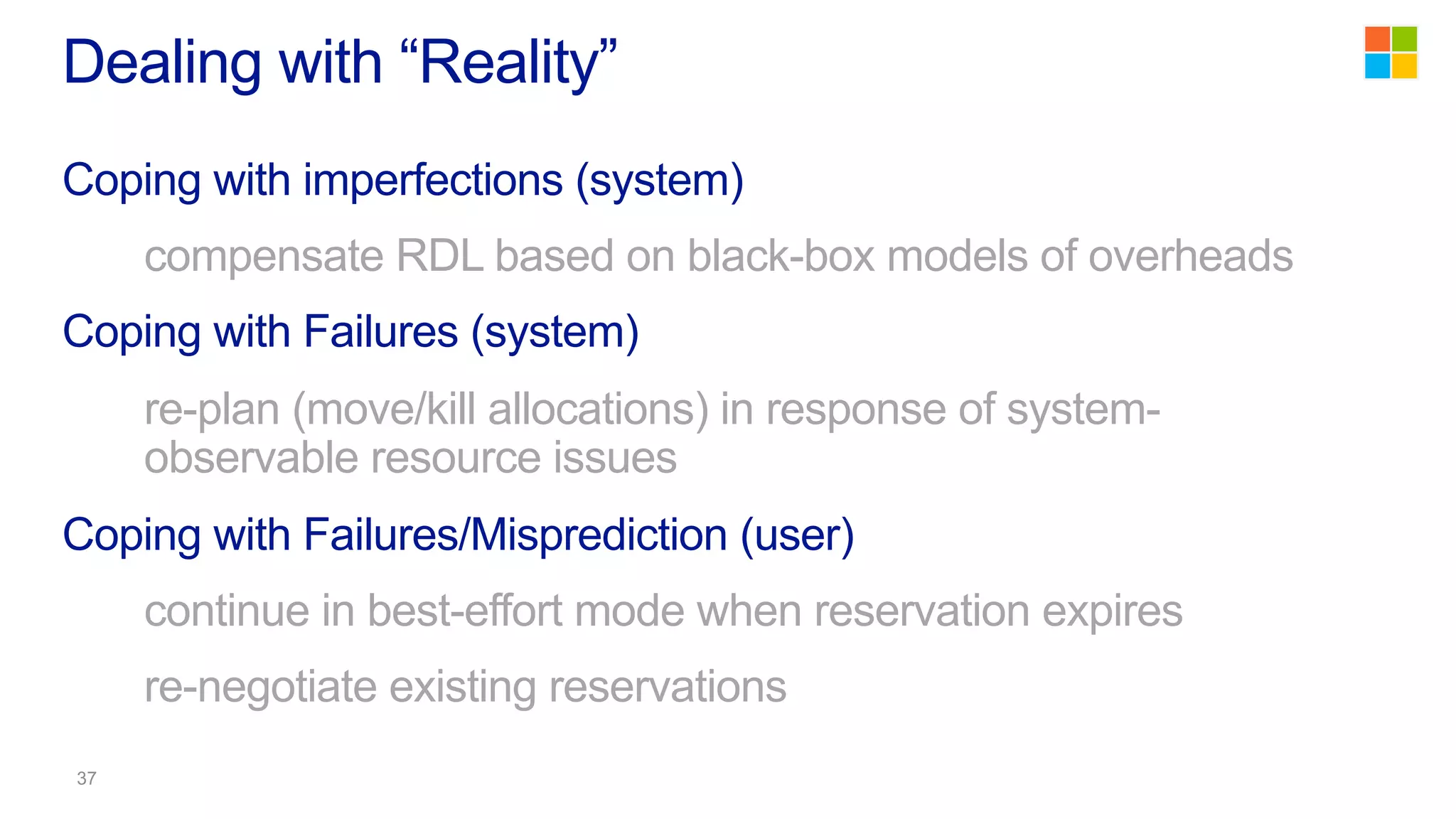 Coping with imperfections (system)
compensate RDL based on black-box models of overheads
Coping with Failures (system)
re-plan (move/kill allocations) in response of system-
observable resource issues
Coping with Failures/Misprediction (user)
continue in best-effort mode when reservation expires
re-negotiate existing reservations
Dealing with “Reality”
 