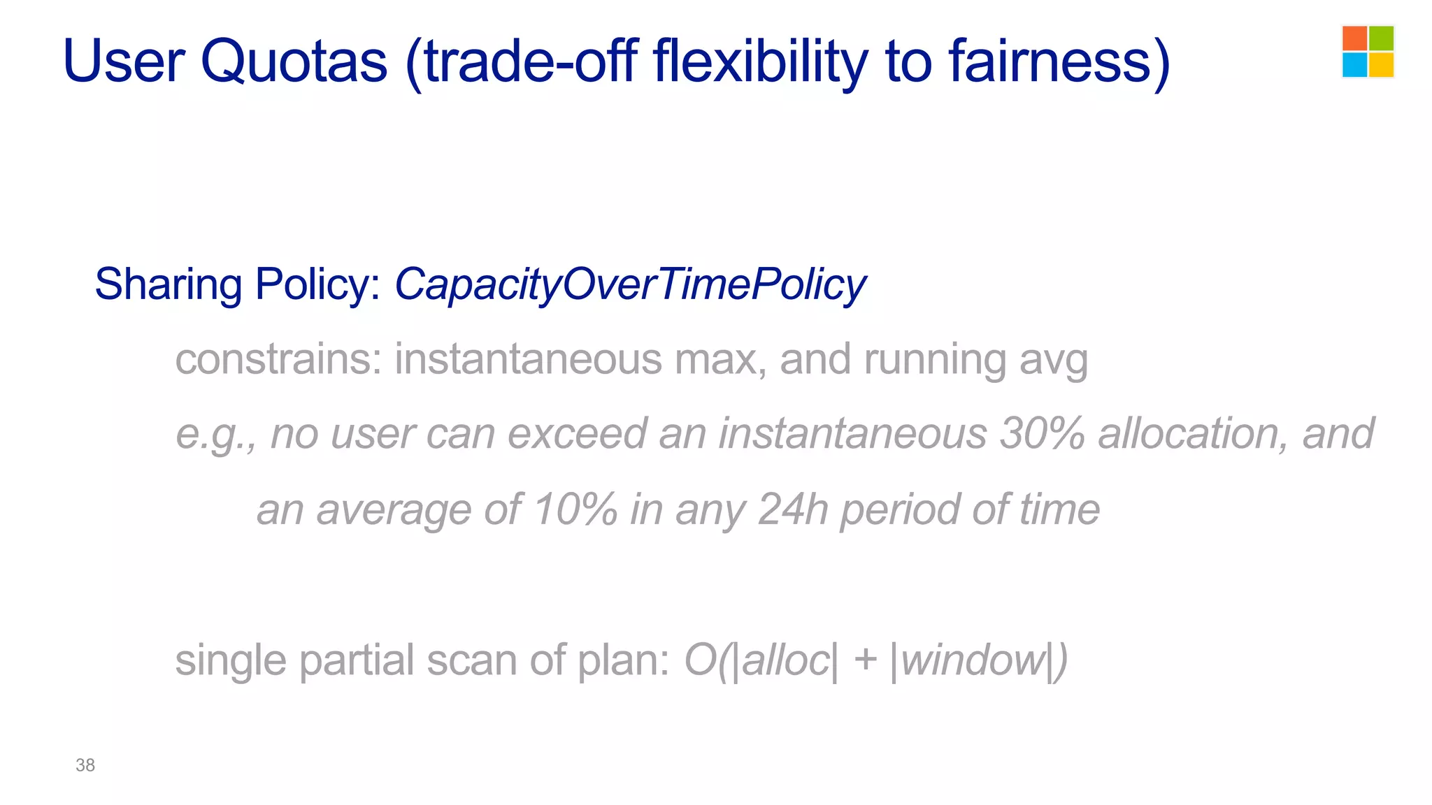 Sharing Policy: CapacityOverTimePolicy
constrains: instantaneous max, and running avg
e.g., no user can exceed an instantaneous 30% allocation, and
an average of 10% in any 24h period of time
single partial scan of plan: O(|alloc| + |window|)
User Quotas (trade-off flexibility to fairness)
 