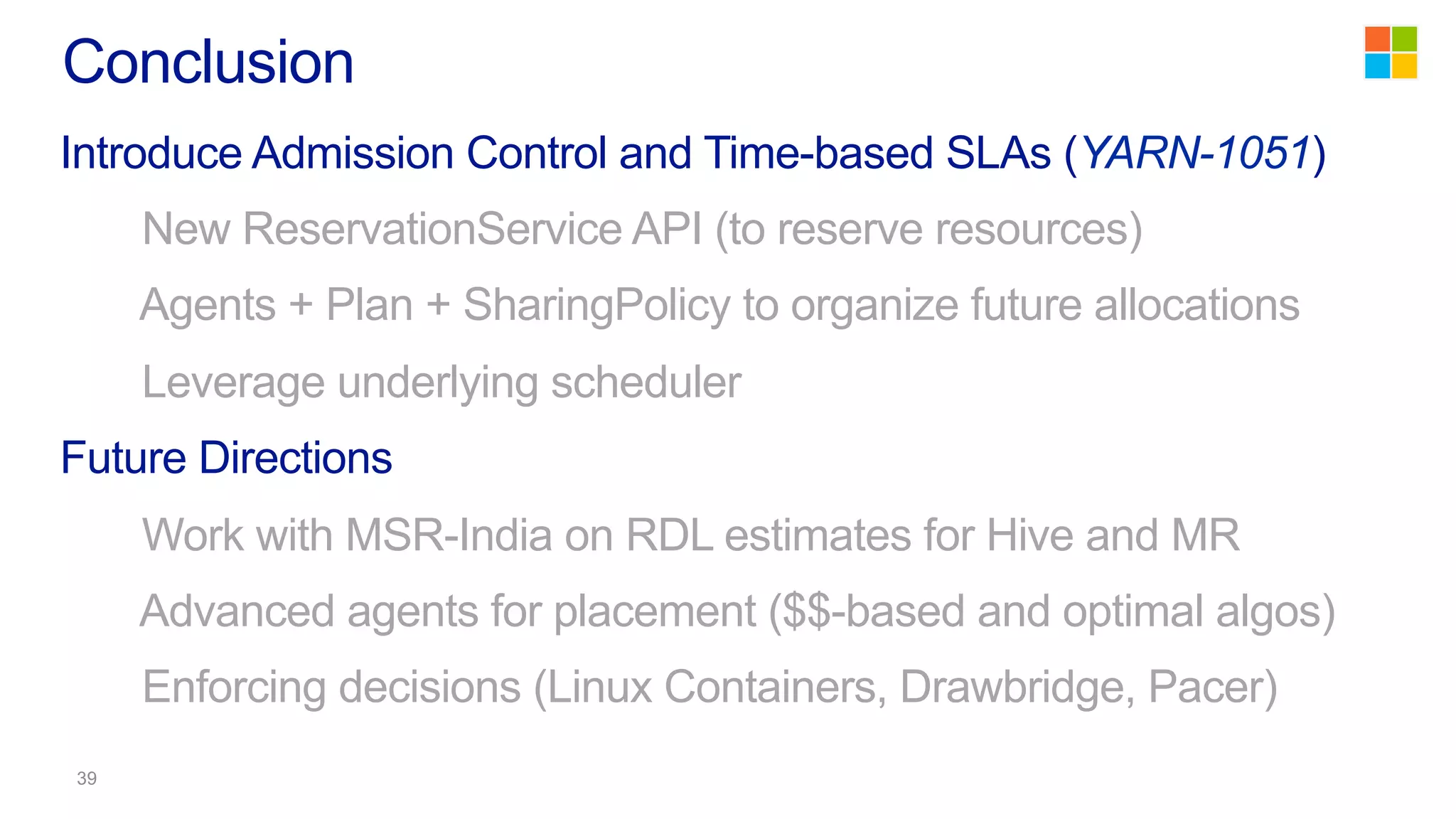 Introduce Admission Control and Time-based SLAs (YARN-1051)
New ReservationService API (to reserve resources)
Agents + Plan + SharingPolicy to organize future allocations
Leverage underlying scheduler
Future Directions
Work with MSR-India on RDL estimates for Hive and MR
Advanced agents for placement ($$-based and optimal algos)
Enforcing decisions (Linux Containers, Drawbridge, Pacer)
Conclusion
 