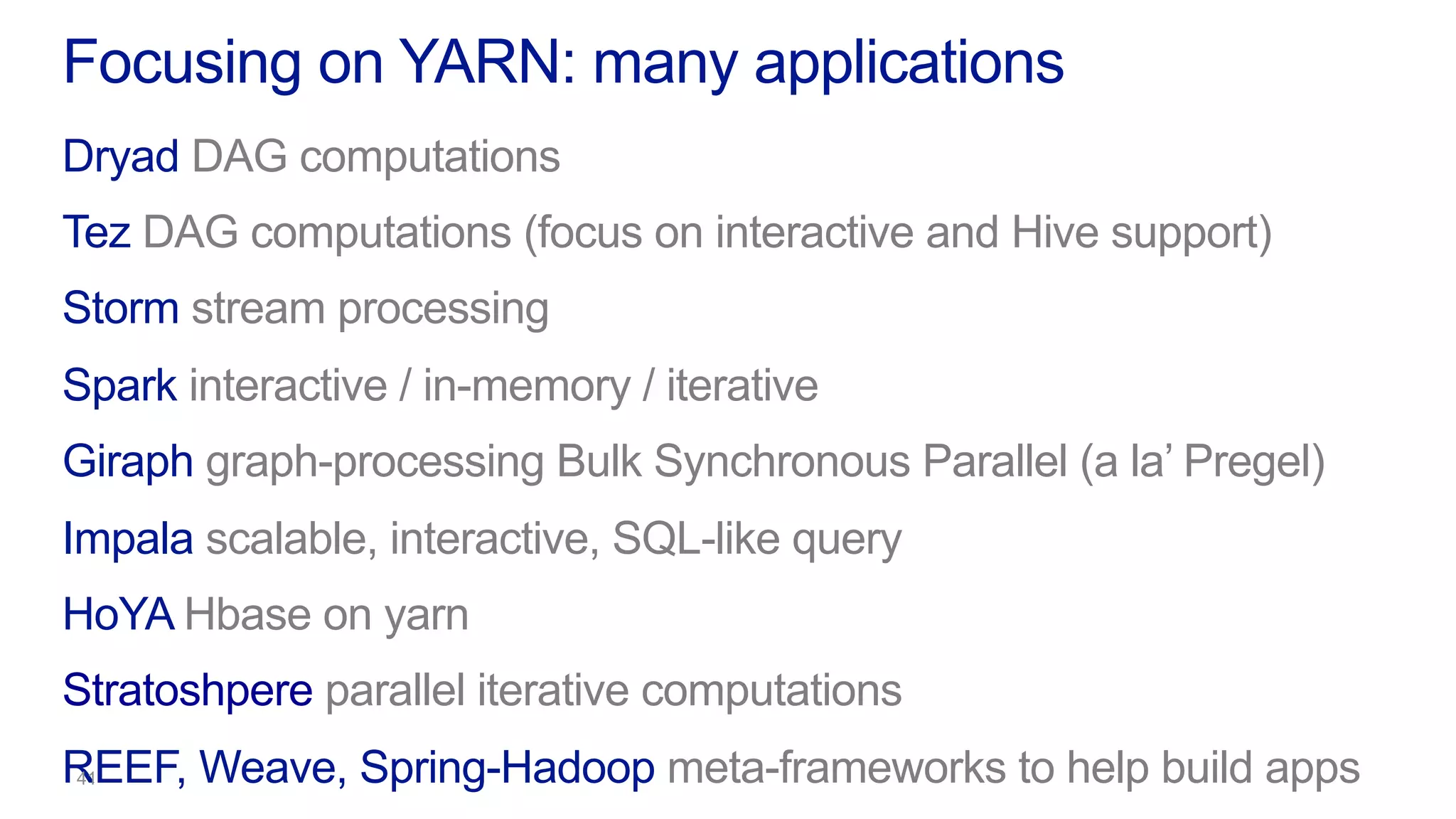 Dryad DAG computations
Tez DAG computations (focus on interactive and Hive support)
Storm stream processing
Spark interactive / in-memory / iterative
Giraph graph-processing Bulk Synchronous Parallel (a la’ Pregel)
Impala scalable, interactive, SQL-like query
HoYA Hbase on yarn
Stratoshpere parallel iterative computations
REEF, Weave, Spring-Hadoop meta-frameworks to help build apps
Focusing on YARN: many applications
 