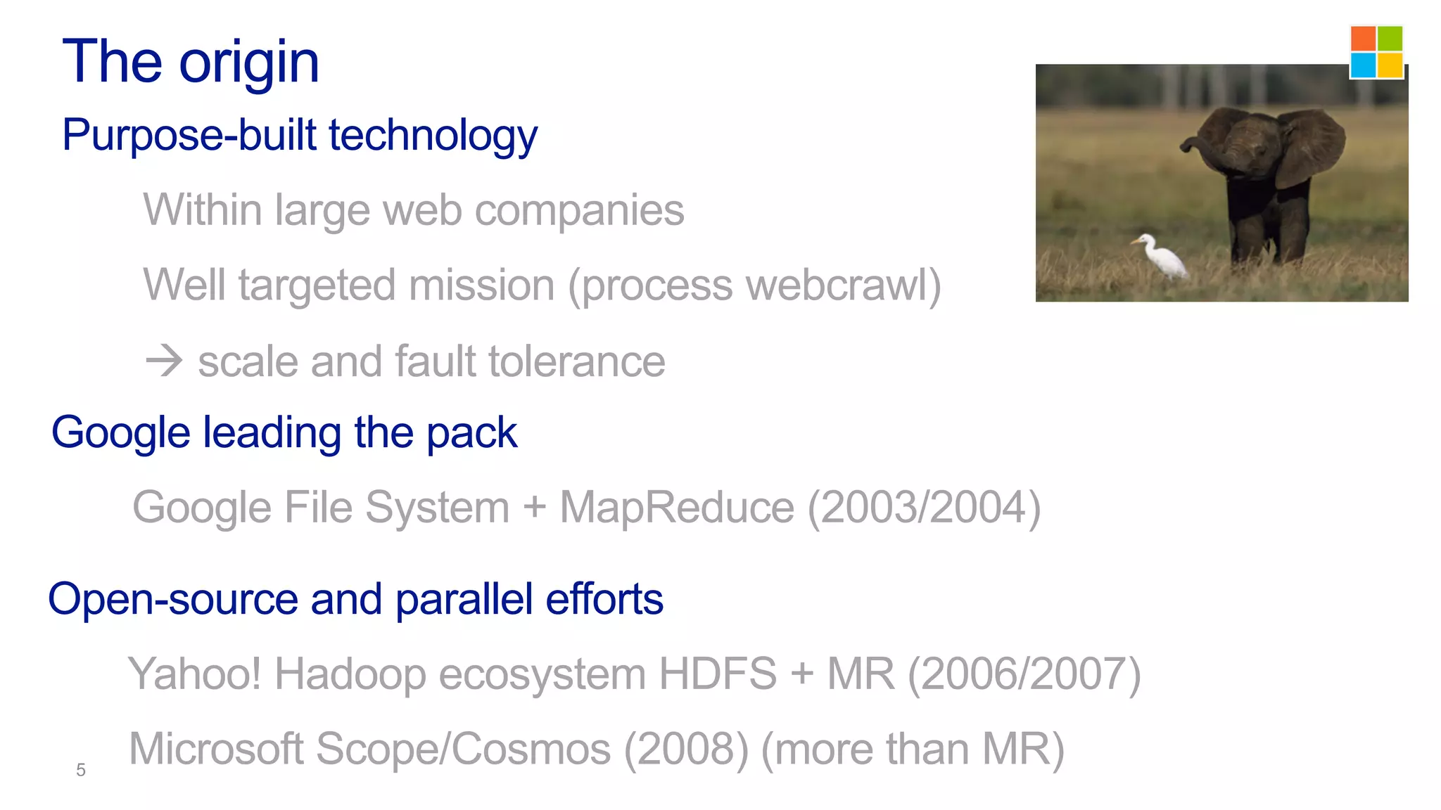 Purpose-built technology
Within large web companies
Well targeted mission (process webcrawl)
à scale and fault tolerance
The origin
Google leading the pack
Google File System + MapReduce (2003/2004)
Open-source and parallel efforts
Yahoo! Hadoop ecosystem HDFS + MR (2006/2007)
Microsoft Scope/Cosmos (2008) (more than MR)
 