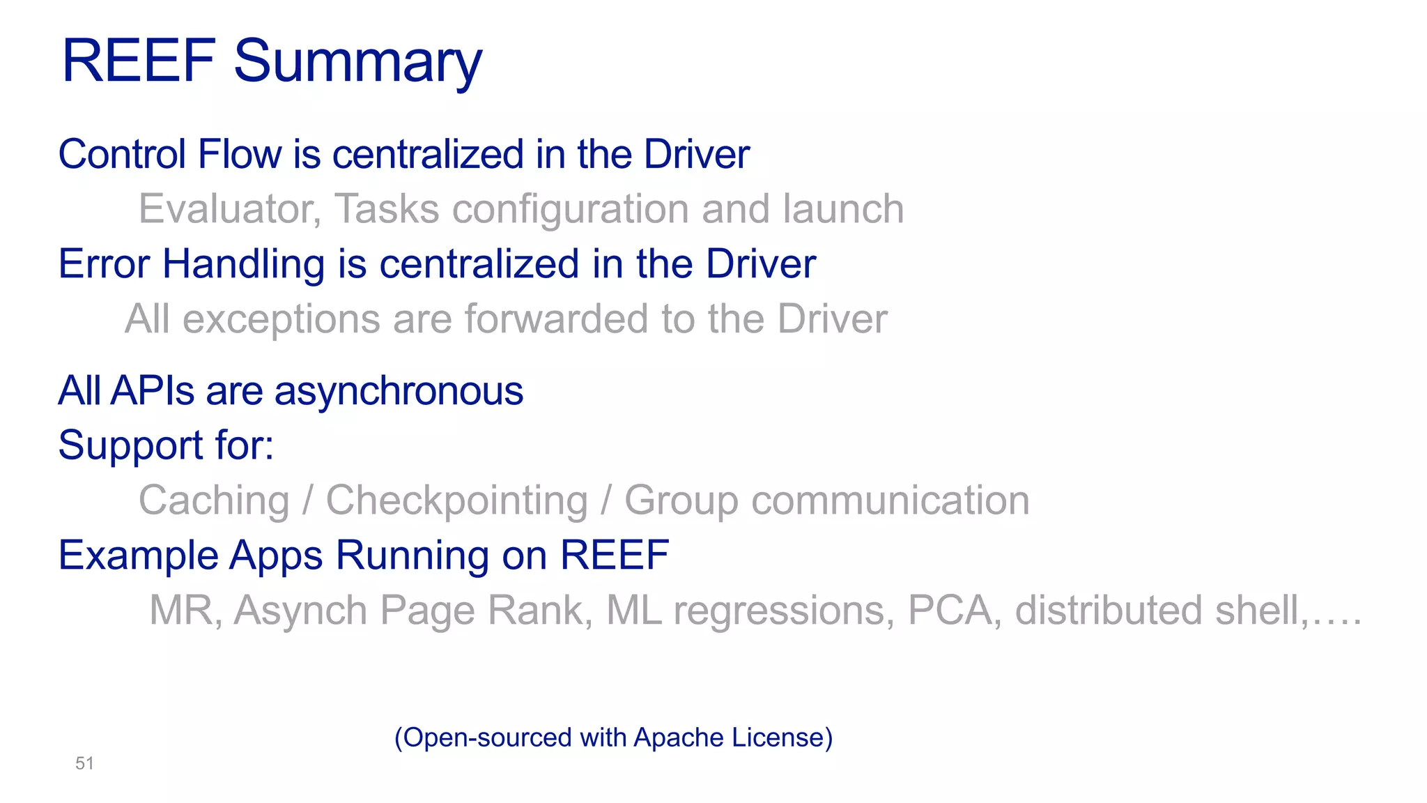 Control Flow is centralized in the Driver
Evaluator, Tasks configuration and launch
Error Handling is centralized in the Driver
All exceptions are forwarded to the Driver
All APIs are asynchronous
Support for:
Caching / Checkpointing / Group communication
Example Apps Running on REEF
MR, Asynch Page Rank, ML regressions, PCA, distributed shell,….
REEF Summary
(Open-sourced with Apache License)
 