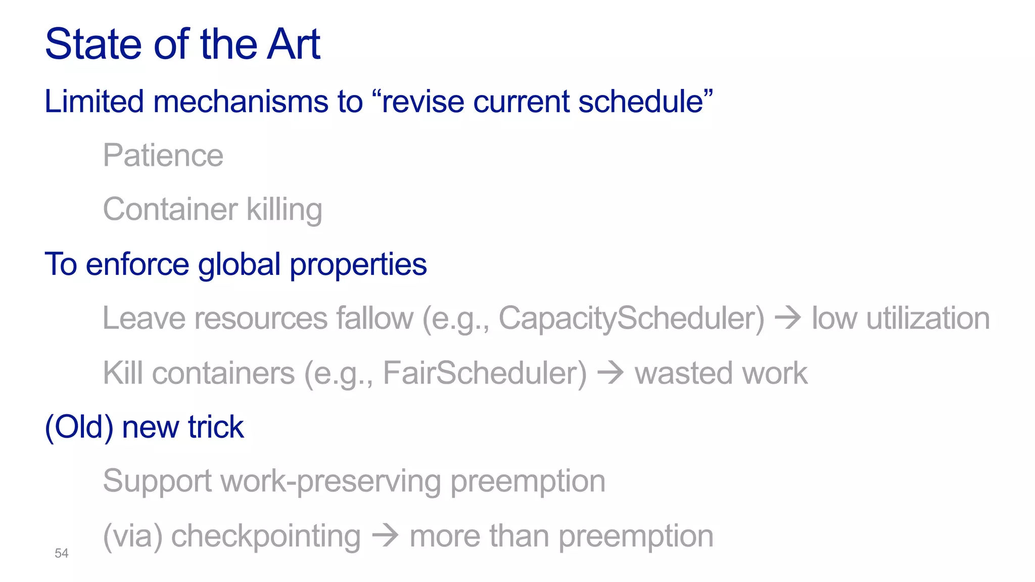 Limited mechanisms to “revise current schedule”
Patience
Container killing
To enforce global properties
Leave resources fallow (e.g., CapacityScheduler) à low utilization
Kill containers (e.g., FairScheduler) à wasted work
(Old) new trick
Support work-preserving preemption
(via) checkpointing à more than preemption
State of the Art
 