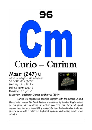 96
Curio – Curium
Mass: (247) u
1s2 
2s2 
2p6 
3s2 
3p6 
4s2 
3d10 
4p6 
5s2 
4d10
5p6 
6s2 
4f14 
5d10 
6p6 
7s2 
5f8
Melting point: 1613 K
Boiling point: 3383 K
Density: 13.5 g/cm3
Discovery: Seaborg, James & Ghiorso (1944)
Curium is a radioactive chemical element with the symbol Cm and
the atomic number 96. Most Curium is produced by bombarding Uranium
or Plutonium with neutrons in nuclear reactors, one tonne of spent
nuclear fuel contains about 20 grams of Curium. Curium is a hard, dense,
silvery metal with a relatively high melting point and boiling point for an
actinide.
 