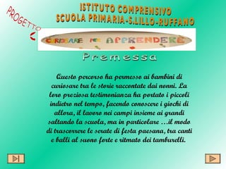 Questo percorso ha permesso  ai bambini di curiosare tra le storie raccontate dai nonni.   La loro preziosa testimonianza ha portato i piccoli indietro nel tempo, facendo conoscere i giochi di allora, il lavoro nei campi insieme ai grandi saltando la scuola, ma in particolare …il modo di trascorrere le serate di festa paesana, tra canti e balli al suono forte e ritmato dei tamburelli.  ISTITUTO COMPRENSIVO  SCUOLA PRIMARIA-S.LILLO-RUFFANO PROGETTO Premessa 