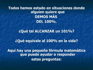 Todos hemos estado en situaciones donde
          alguien quiere que
             DEMOS MÁS
              DEL 100%.

     ¿Qué tal ALCANZAR un 101%?

   ¿Qué equivale al 100% en la vida?

Aquí hay una pequeña fórmula matemática
       que puede ayudar a responder
             estas preguntas:
 