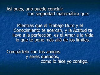 Así pues, uno puede concluir
           con seguridad matemática que:

      Mientras que el Trabajo Duro y el
   Conocimiento te acercan, y la Actitud te
  lleva a la perfección, es el Amor a la Vida
     lo que te pone más allá de los límites.

Compártelo con tus amigos
        y seres queridos,
                como lo hice yo contigo.
 
