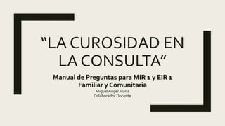 “LA CUROSIDAD EN
LA CONSULTA”
Manual de Preguntas para MIR 1 y EIR 1
Familiar y Comunitaria
Miguel Angel María
Colaborador Docente
 