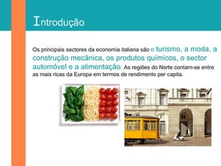Introdução
Os principais sectores da economia italiana são o turismo, a moda, a
construção mecânica, os produtos químicos, o sector
automóvel e a alimentação. As regiões do Norte contam-se entre
as mais ricas da Europa em termos de rendimento per capita.
 