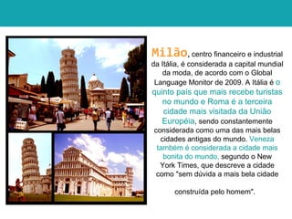 Milão, centro financeiro e industrial
da Itália, é considerada a capital mundial
da moda, de acordo com o Global
Language Monitor de 2009. A Itália é o
quinto país que mais recebe turistas
no mundo e Roma é a terceira
cidade mais visitada da União
Européia, sendo constantemente
considerada como uma das mais belas
cidades antigas do mundo. Veneza
também é considerada a cidade mais
bonita do mundo, segundo o New
York Times, que descreve a cidade
como "sem dúvida a mais bela cidade
construída pelo homem".
 