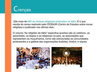 Crenças
São mais de 600 as crenças religiosas praticadas na Itália. É o que
resulta do censo realizado pelo CESNUR (Centro de Estudos sobre novas
religiões) e publicado nos últimos dias.
O volume "As religiões da Itália" especifica quantos são os católicos, os
sacerdotes, os bispos e as religiosas no país, as associações que
representam os muçulmanos, como são estruturadas as comunidades
protestantes e a galáxia das organizações budistas, hindus, e siques.
 