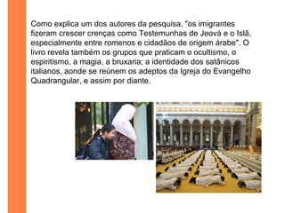 Como explica um dos autores da pesquisa, "os imigrantes
fizeram crescer crenças como Testemunhas de Jeová e o Islã,
especialmente entre romenos e cidadãos de origem árabe". O
livro revela também os grupos que praticam o ocultismo, o
espiritismo, a magia, a bruxaria; a identidade dos satânicos
italianos, aonde se reúnem os adeptos da Igreja do Evangelho
Quadrangular, e assim por diante.
 