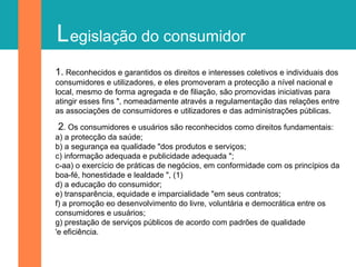 Legislação do consumidor
1. Reconhecidos e garantidos os direitos e interesses coletivos e individuais dos
consumidores e utilizadores, e eles promoveram a protecção a nível nacional e
local, mesmo de forma agregada e de filiação, são promovidas iniciativas para
atingir esses fins ", nomeadamente através a regulamentação das relações entre
as associações de consumidores e utilizadores e das administrações públicas.
2. Os consumidores e usuários são reconhecidos como direitos fundamentais:
a) a protecção da saúde;
b) a segurança ea qualidade "dos produtos e serviços;
c) informação adequada e publicidade adequada ";
c-aa) o exercício de práticas de negócios, em conformidade com os princípios da
boa-fé, honestidade e lealdade ", (1)
d) a educação do consumidor;
e) transparência, equidade e imparcialidade "em seus contratos;
f) a promoção eo desenvolvimento do livre, voluntária e democrática entre os
consumidores e usuários;
g) prestação de serviços públicos de acordo com padrões de qualidade
'e eficiência.
 