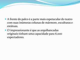  A frente do palco é a parte mais espetacular do teatro
com suas inúmeras colunas de mármore, esculturas e
estátuas.
 O impressionante é que as arquibancadas
originais tinham uma capacidade para 6.000
expectadores.
 