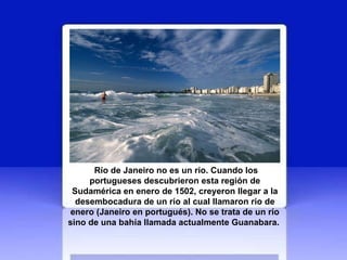 Río de Janeiro no es un río. Cuando los portugueses descubrieron esta región de Sudamérica en enero de 1502, creyeron llegar a la desembocadura de un río al cual llamaron río de enero (Janeiro en portugués). No se trata de un río sino de una bahía llamada actualmente Guanabara.   