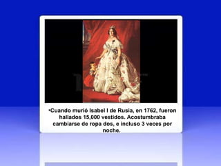 Cuando murió Isabel I de Rusia, en 1762, fueron hallados 15,000 vestidos. Acostumbraba cambiarse de ropa dos, e incluso 3 veces por noche.   