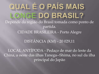 Qual é o país mais longedo Brasil?Depende da região do Brasil tomada como ponto de partida. CIDADE BRASILEIRA - Porto AlegreDISTÂNCIA (KM) - 20 029,11LOCAL ANTÍPODA - Pedaço de mar do leste da China, a oeste das ilhas Tanega--Shima, no sul da ilha principal do Japão