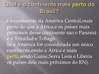Qual é o continente maisperto do Brasil?...é o continente da América Central,mais perto do que a África,e os paises mais próximos desse continente sao o Panamá e o Trinidad e Tobago.Se a América for considerada um único continente,então a África é mais perto,sendo Guiné,Serra Leoa e Libéria os paises dele mais próximos do RN).
