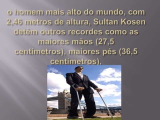 o homem mais alto do mundo, com 2,46 metros de altura, Sultan Kosen detém outros recordes como as maiores mãos (27,5 centímetros), maiores pés (36,5 centímetros),