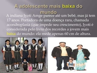 A adolescente mais baixado mundo    A indiana Jyoti Amge parece até um bebê, mas já tem 17 anos. Portadora de uma doença rara, chamada acondroplasia (que impede seu crescimento), Jyoti é considerada pelo livro dos recordes a jovem mais baixa do mundo: ela mede apenas 60 cm de altura.