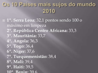 Os 10 Países mais sujos do mundo 20101º. Serra Leoa: 32,1 pontos sendo 100 o máximo em limpeza2º. República Centro Africana: 33,33º. Mauritânia: 33,74º. Angola: 36,35º. Togo: 36,46º. Níger: 37,67º. Turquemenistão: 38,48º. Mali: 39,49º. Haiti: 39,510º. Benin: 39,6